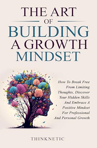 The Art Of Building A Growth Mindset: How To Break Free From Limiting Thoughts, Discover Your Hidden Skills And Embrace A Positive Mindset For Professional And Personal Growth