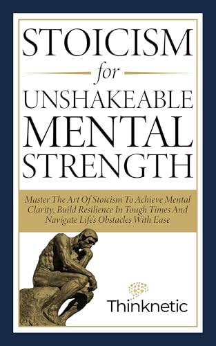 Stoicism For Unshakeable Mental Strength: Master The Art Of Stoicism To Achieve Mental Clarity, Build Resilience In Tough Times And Navigate Life’s Obstacles With Ease